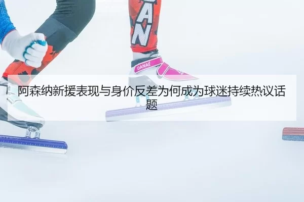 阿森纳新援表现与身价反差为何成为球迷持续热议话题 - okooo